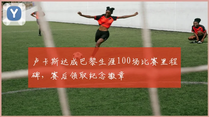 卢卡斯达成巴黎生涯100场比赛里程碑，赛后领取纪念徽章