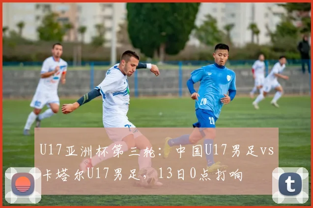 U17亚洲杯第三轮：中国U17男足vs卡塔尔U17男足，13日0点打响