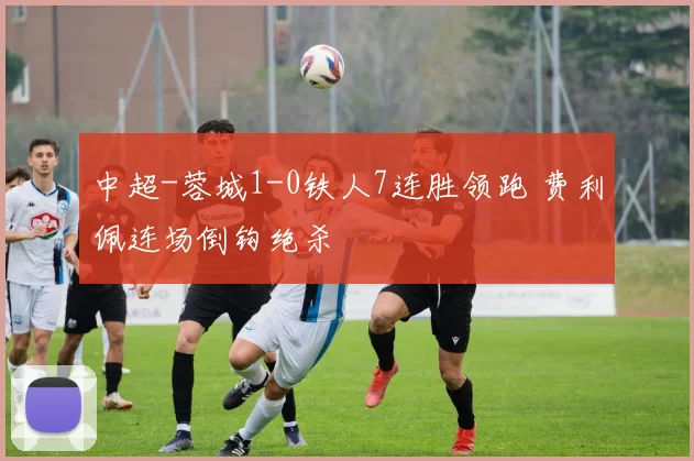 中超-蓉城1-0铁人7连胜领跑 费利佩连场倒钩绝杀