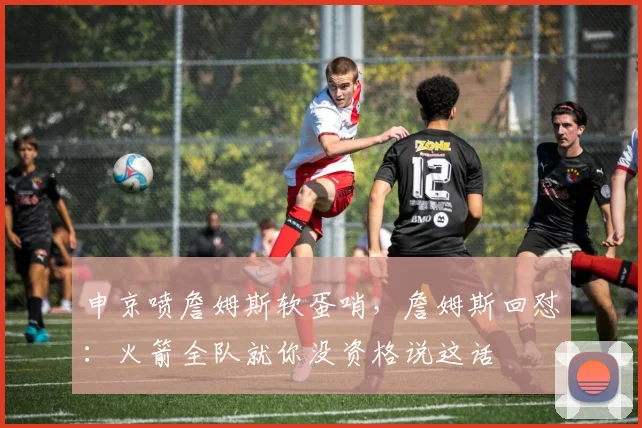 申京喷詹姆斯软蛋哨，詹姆斯回怼：火箭全队就你没资格说这话