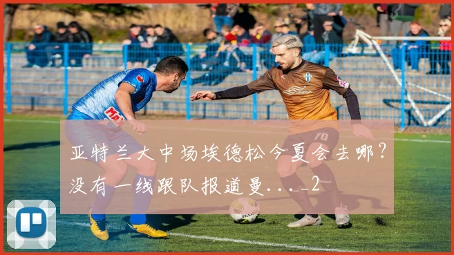 亚特兰大中场埃德松今夏会去哪？没有一线跟队报道曼..._2
